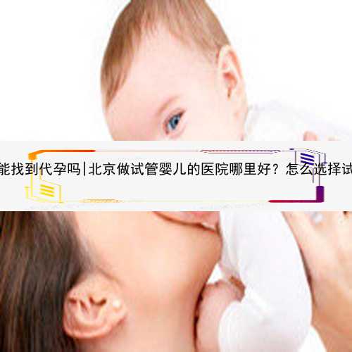 昆明50万能找到代孕吗|北京做试管婴儿的医院哪里好？怎么选择试管医院？