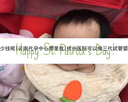 云南做试管代孕要多少钱呢|云南代孕中心那里找|杭州医院可以做三代试管婴儿